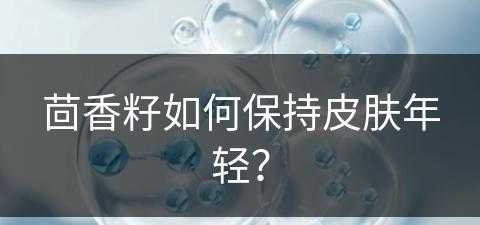 茴香籽如何保持皮肤年轻？